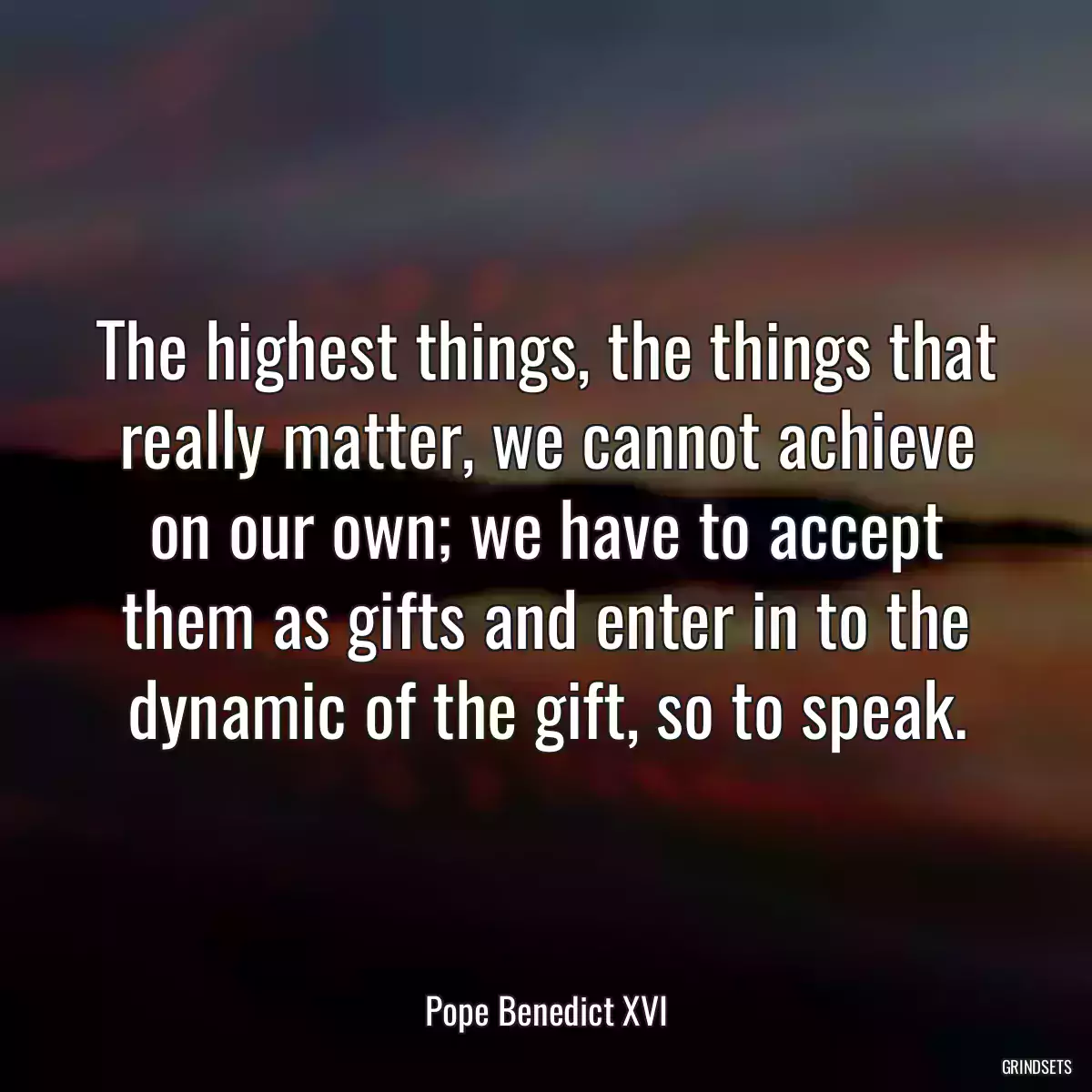 The highest things, the things that really matter, we cannot achieve on our own; we have to accept them as gifts and enter in to the dynamic of the gift, so to speak.