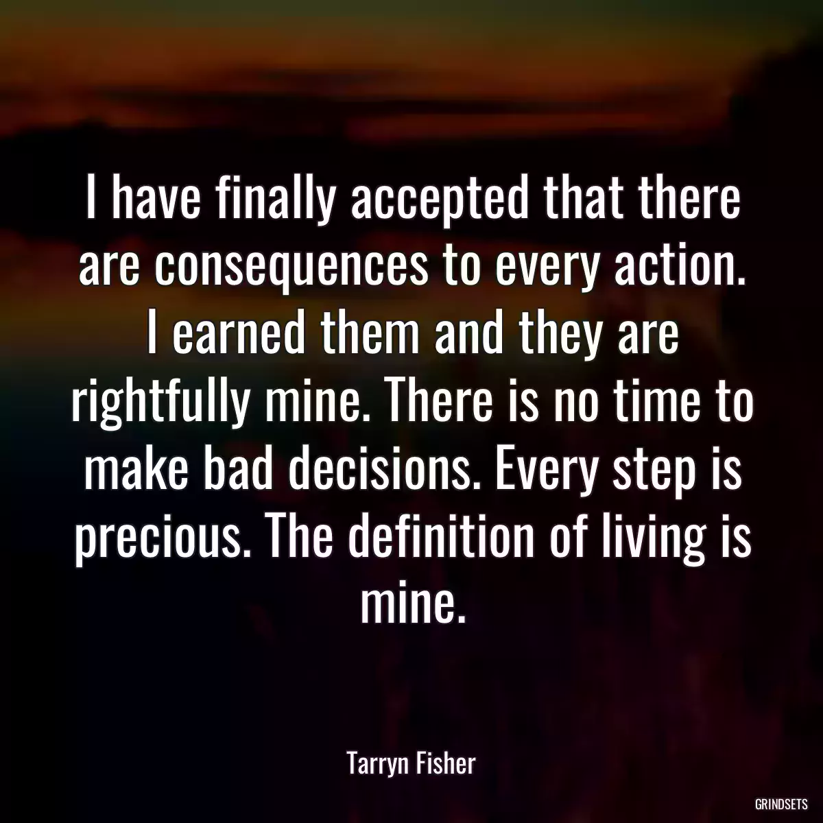 I have finally accepted that there are consequences to every action. I earned them and they are rightfully mine. There is no time to make bad decisions. Every step is precious. The definition of living is mine.