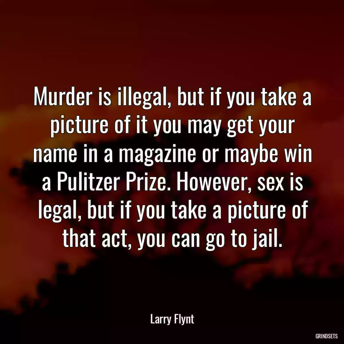 Murder is illegal, but if you take a picture of it you may get your name in a magazine or maybe win a Pulitzer Prize. However, sex is legal, but if you take a picture of that act, you can go to jail.