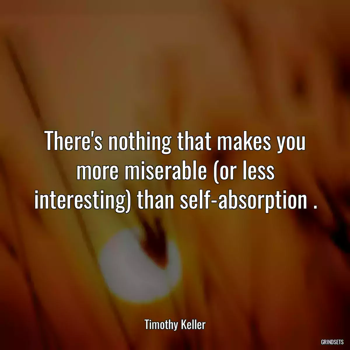 There\'s nothing that makes you more miserable (or less interesting) than self-absorption .