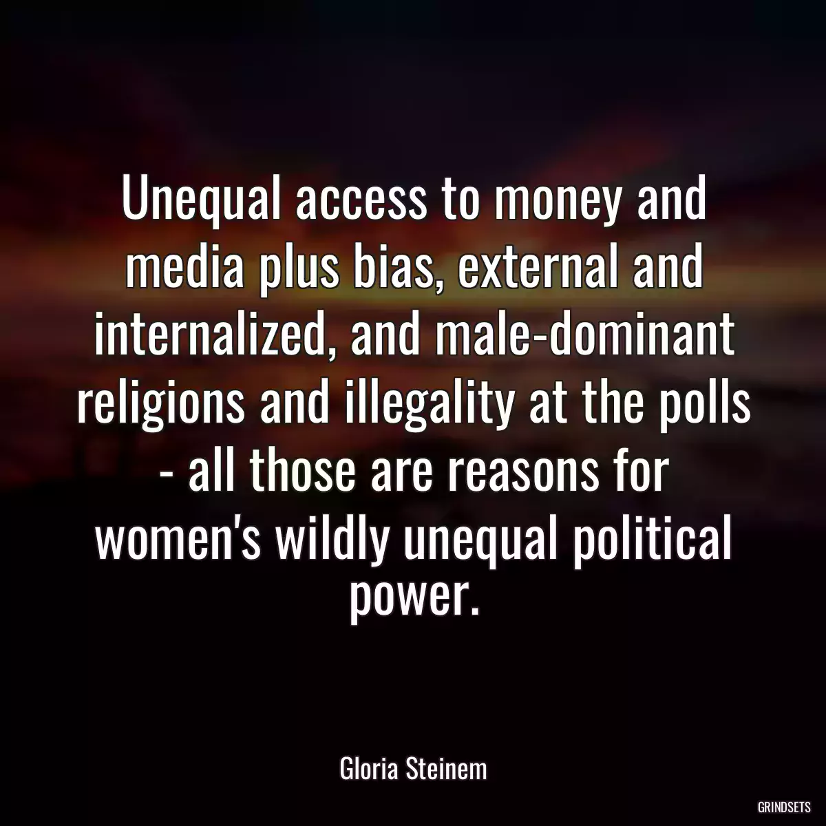 Unequal access to money and media plus bias, external and internalized, and male-dominant religions and illegality at the polls - all those are reasons for women\'s wildly unequal political power.