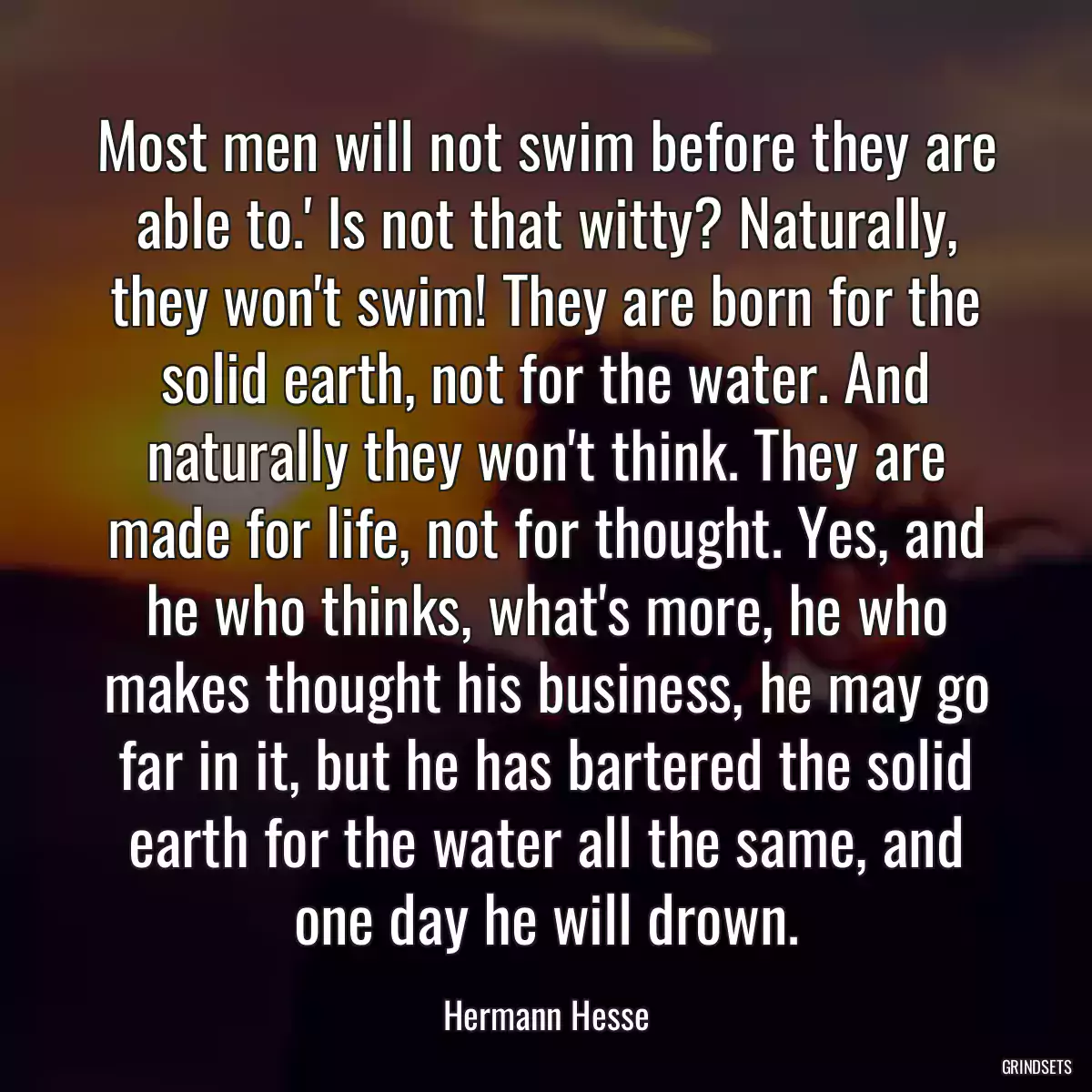 Most men will not swim before they are able to.\' Is not that witty? Naturally, they won\'t swim! They are born for the solid earth, not for the water. And naturally they won\'t think. They are made for life, not for thought. Yes, and he who thinks, what\'s more, he who makes thought his business, he may go far in it, but he has bartered the solid earth for the water all the same, and one day he will drown.