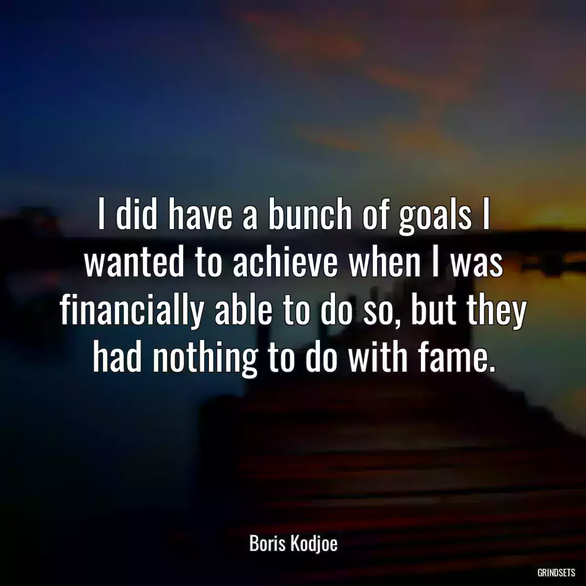 I did have a bunch of goals I wanted to achieve when I was financially able to do so, but they had nothing to do with fame.