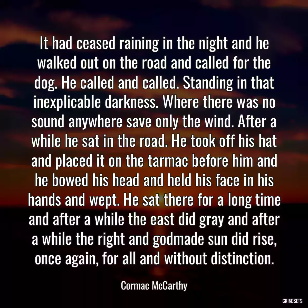 It had ceased raining in the night and he walked out on the road and called for the dog. He called and called. Standing in that inexplicable darkness. Where there was no sound anywhere save only the wind. After a while he sat in the road. He took off his hat and placed it on the tarmac before him and he bowed his head and held his face in his hands and wept. He sat there for a long time and after a while the east did gray and after a while the right and godmade sun did rise, once again, for all and without distinction.