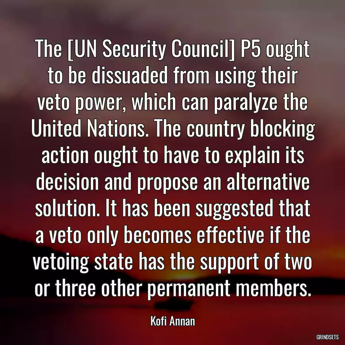 The [UN Security Council] P5 ought to be dissuaded from using their veto power, which can paralyze the United Nations. The country blocking action ought to have to explain its decision and propose an alternative solution. It has been suggested that a veto only becomes effective if the vetoing state has the support of two or three other permanent members.