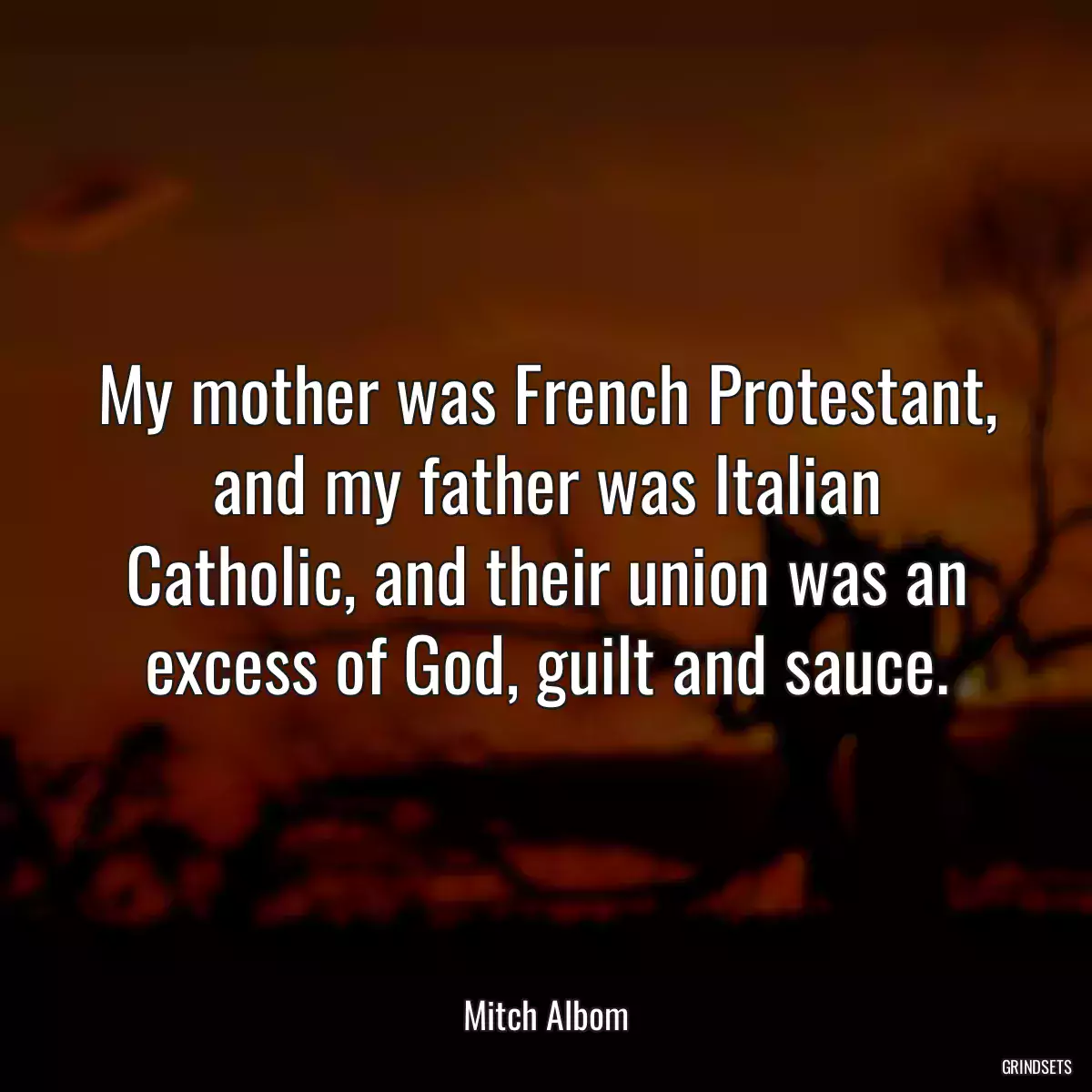 My mother was French Protestant, and my father was Italian Catholic, and their union was an excess of God, guilt and sauce.