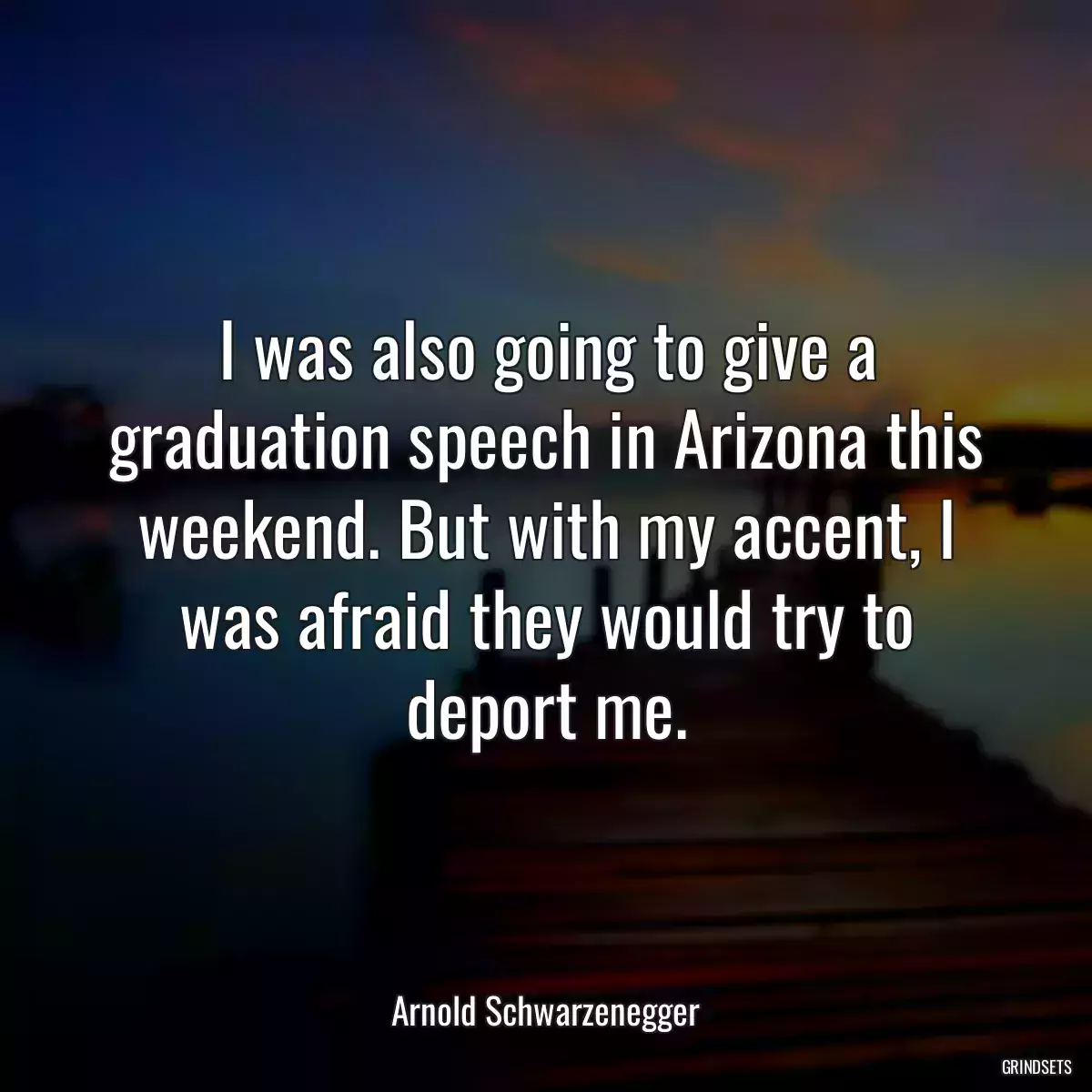 I was also going to give a graduation speech in Arizona this weekend. But with my accent, I was afraid they would try to deport me.