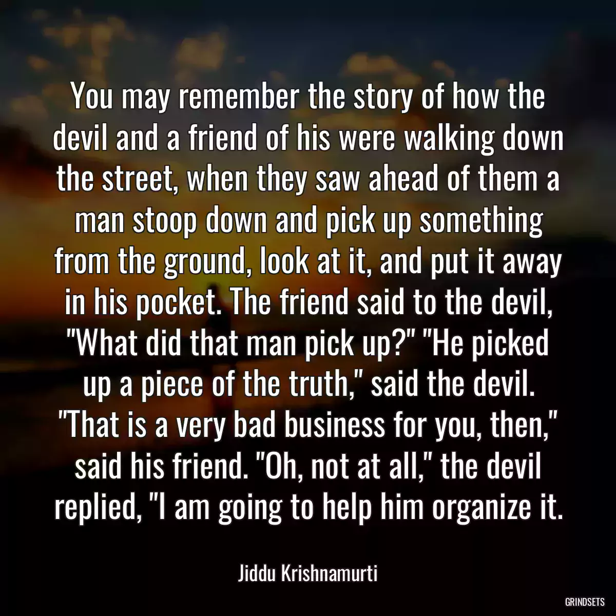 You may remember the story of how the devil and a friend of his were walking down the street, when they saw ahead of them a man stoop down and pick up something from the ground, look at it, and put it away in his pocket. The friend said to the devil, \