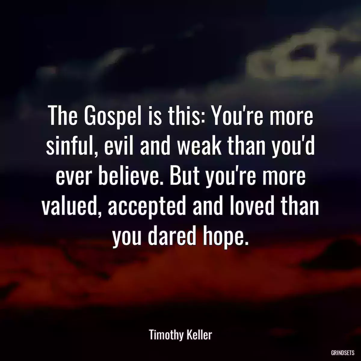 The Gospel is this: You\'re more sinful, evil and weak than you\'d ever believe. But you\'re more valued, accepted and loved than you dared hope.