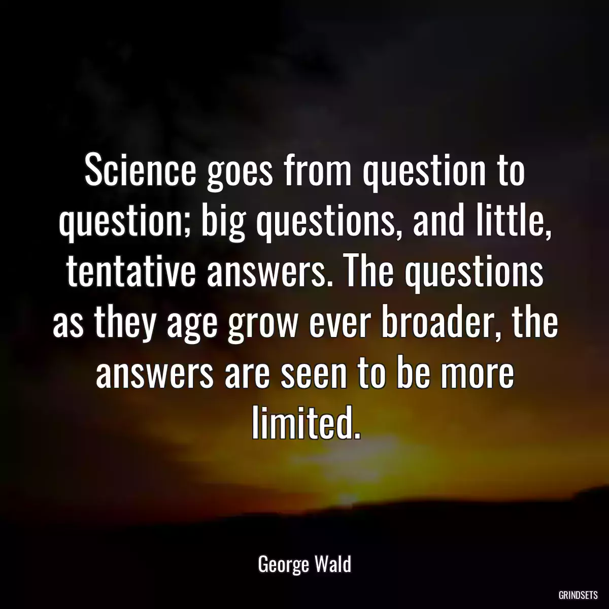 Science goes from question to question; big questions, and little, tentative answers. The questions as they age grow ever broader, the answers are seen to be more limited.