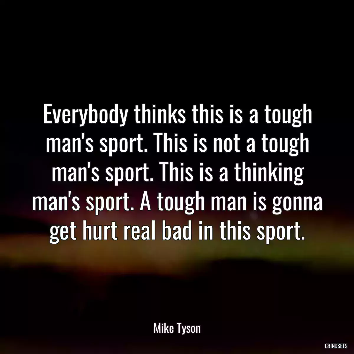 Everybody thinks this is a tough man\'s sport. This is not a tough man\'s sport. This is a thinking man\'s sport. A tough man is gonna get hurt real bad in this sport.