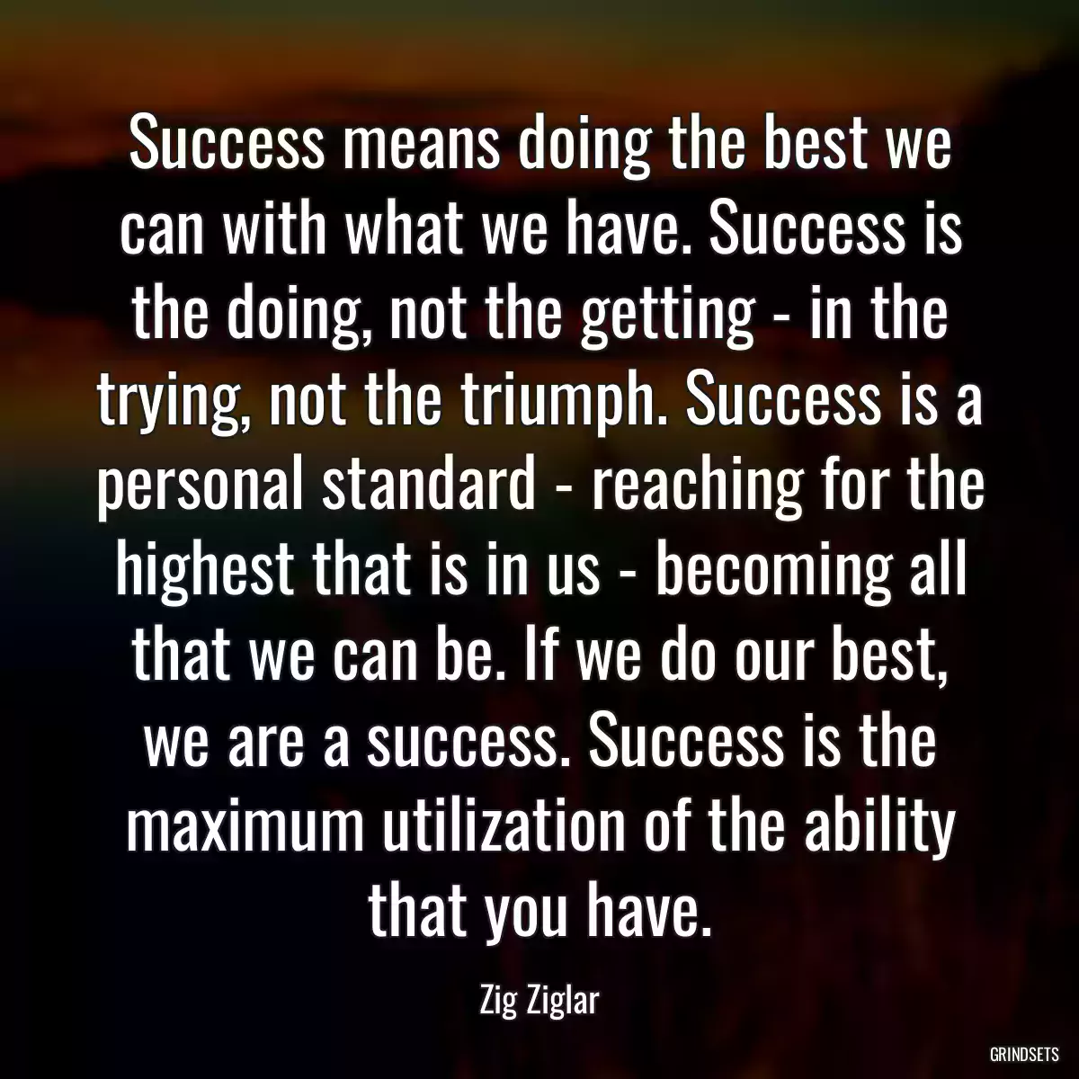 Success means doing the best we can with what we have. Success is the doing, not the getting - in the trying, not the triumph. Success is a personal standard - reaching for the highest that is in us - becoming all that we can be. If we do our best, we are a success. Success is the maximum utilization of the ability that you have.