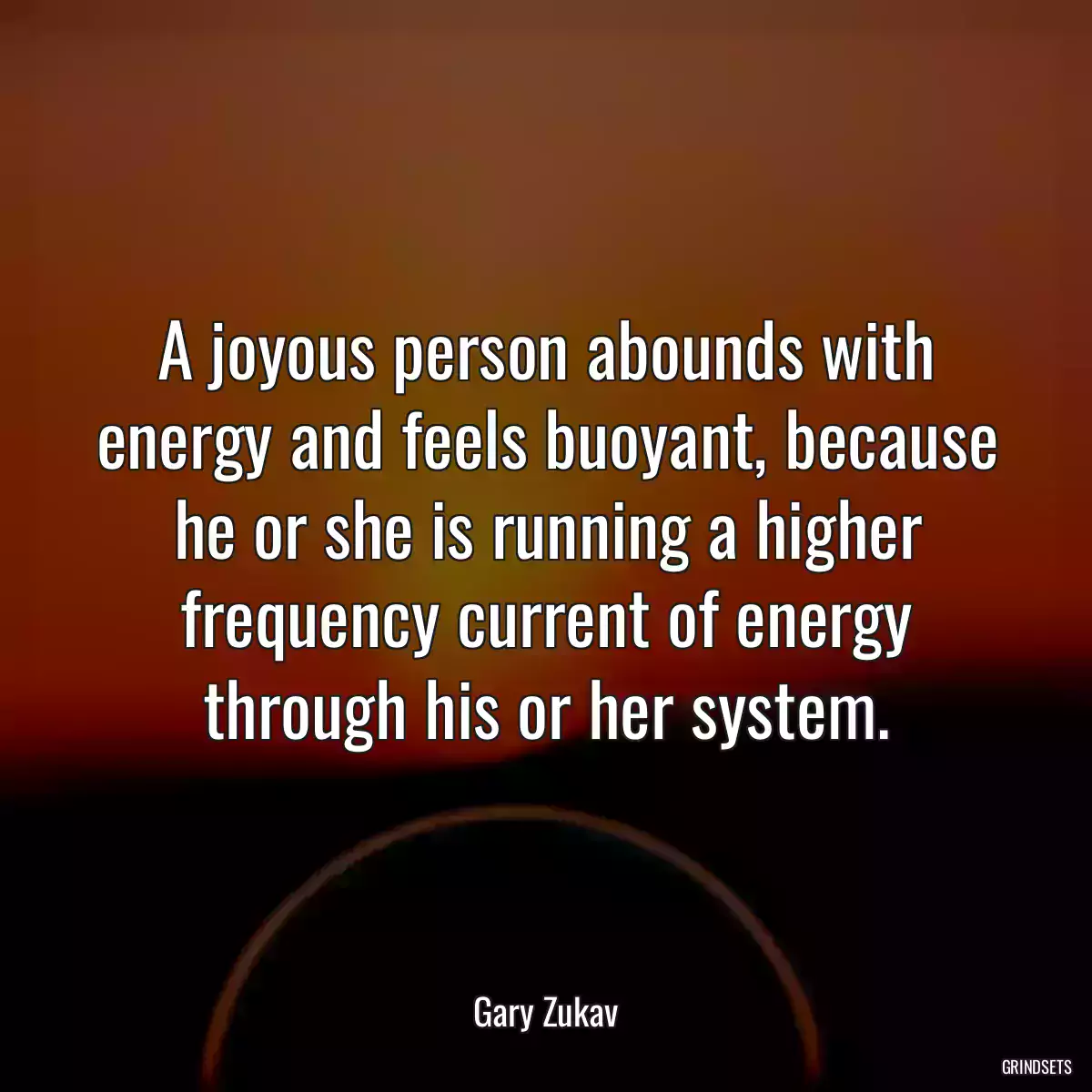 A joyous person abounds with energy and feels buoyant, because he or she is running a higher frequency current of energy through his or her system.