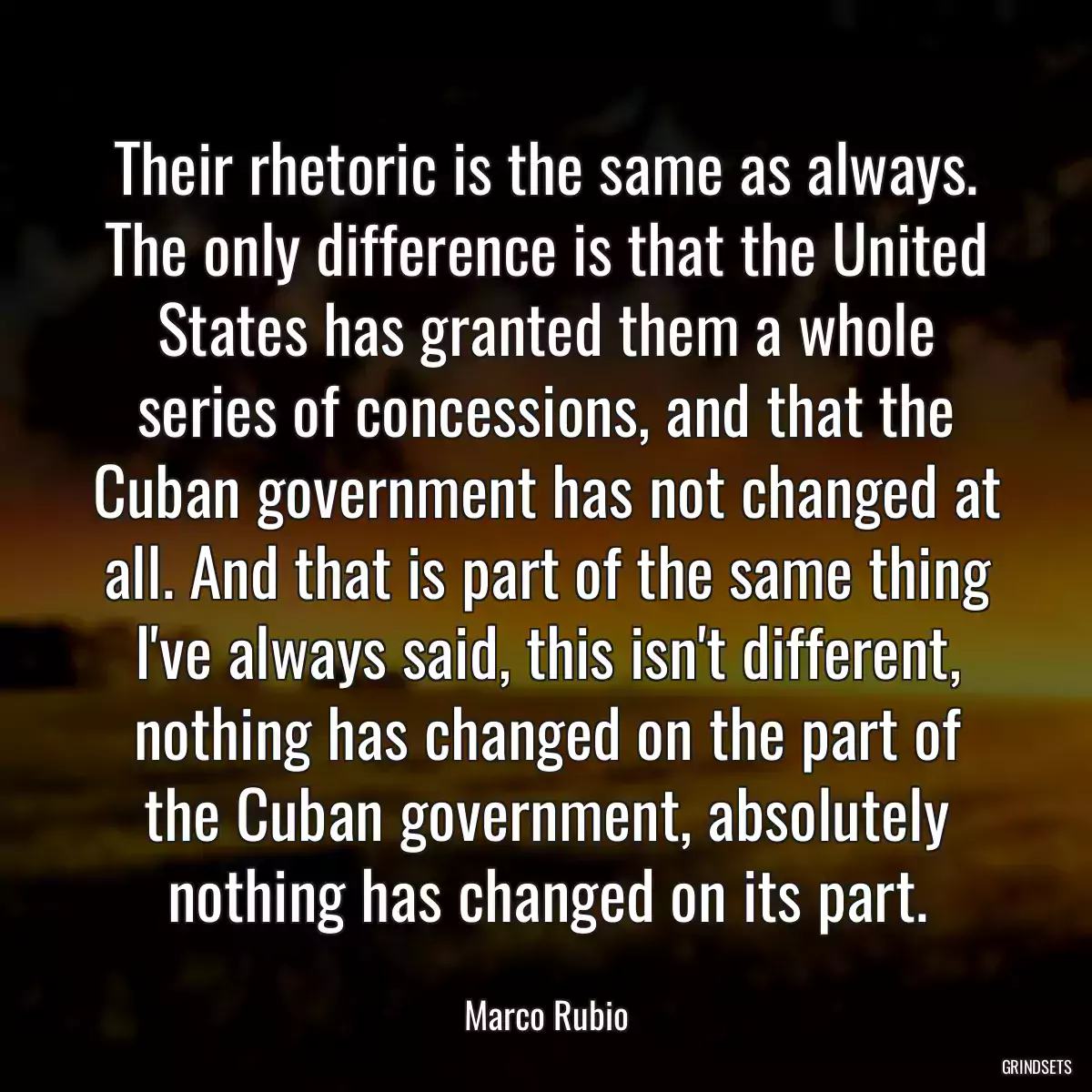 Their rhetoric is the same as always. The only difference is that the United States has granted them a whole series of concessions, and that the Cuban government has not changed at all. And that is part of the same thing I\'ve always said, this isn\'t different, nothing has changed on the part of the Cuban government, absolutely nothing has changed on its part.