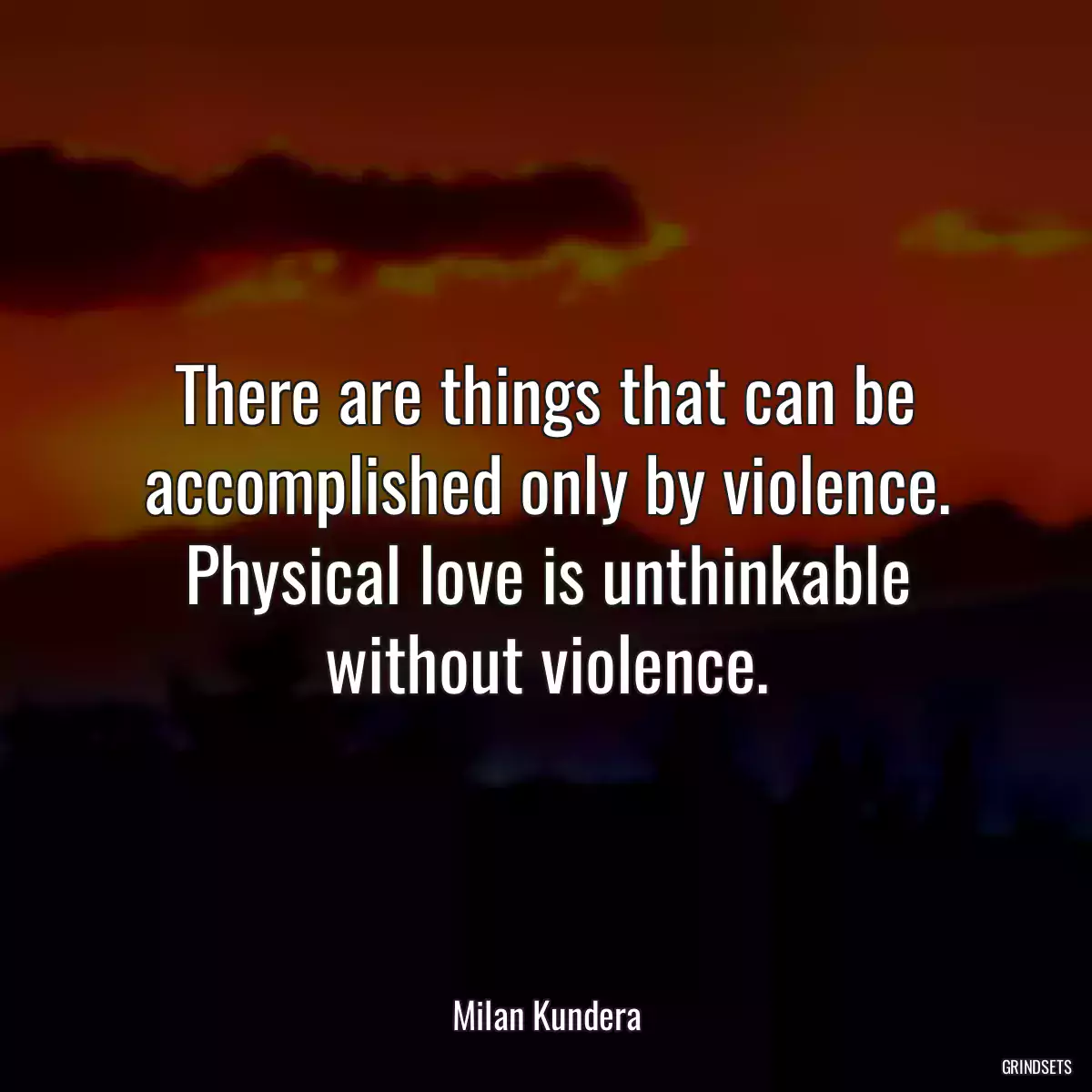 There are things that can be accomplished only by violence. Physical love is unthinkable without violence.