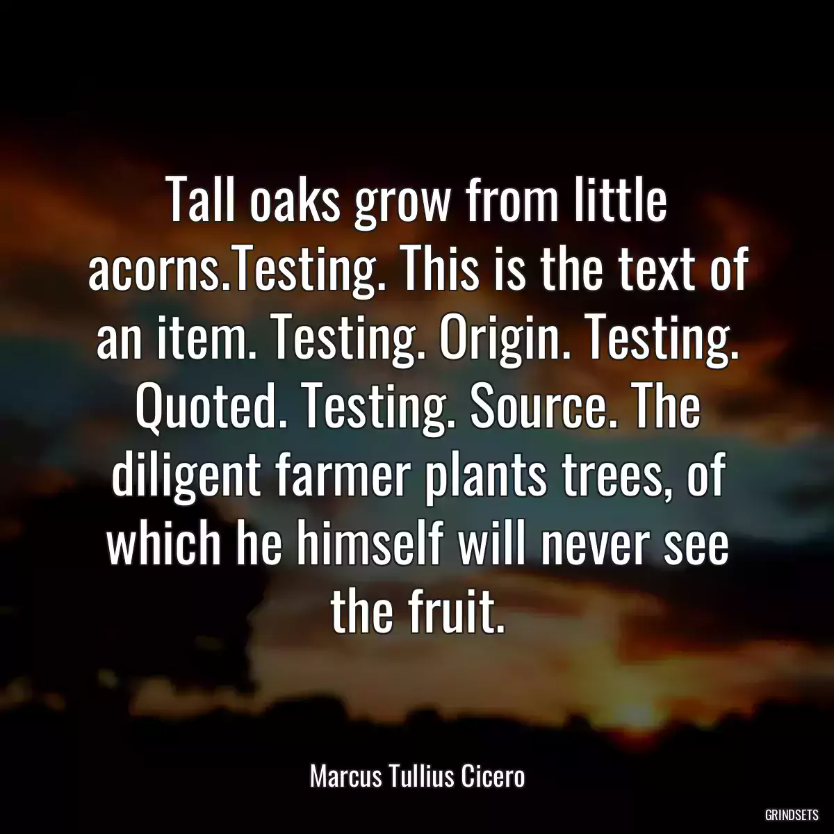 Tall oaks grow from little acorns.Testing. This is the text of an item. Testing. Origin. Testing. Quoted. Testing. Source. The diligent farmer plants trees, of which he himself will never see the fruit.