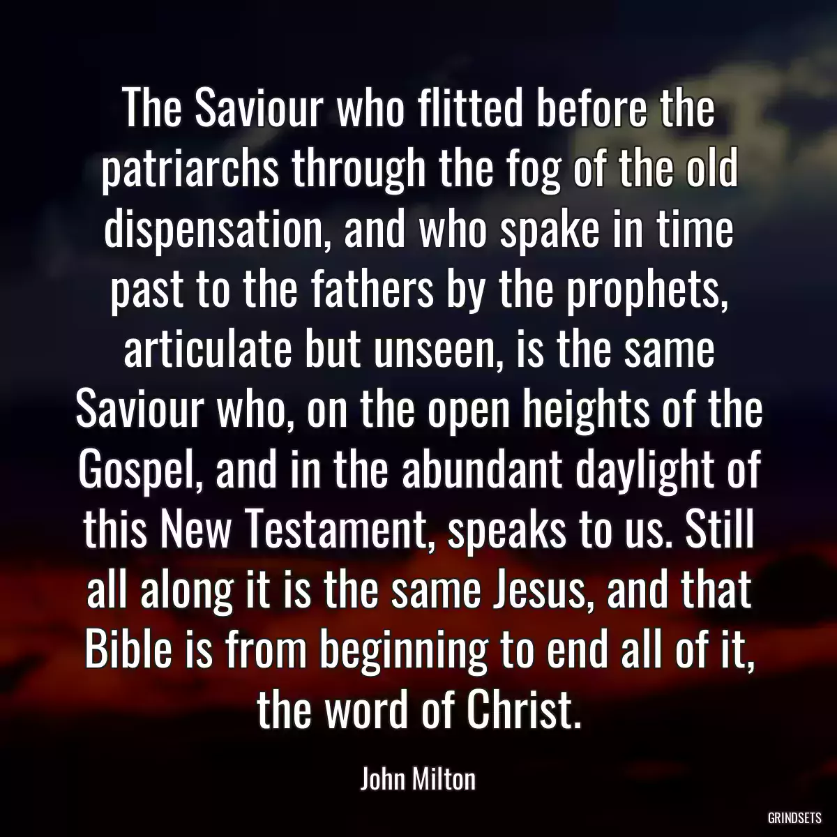 The Saviour who flitted before the patriarchs through the fog of the old dispensation, and who spake in time past to the fathers by the prophets, articulate but unseen, is the same Saviour who, on the open heights of the Gospel, and in the abundant daylight of this New Testament, speaks to us. Still all along it is the same Jesus, and that Bible is from beginning to end all of it, the word of Christ.