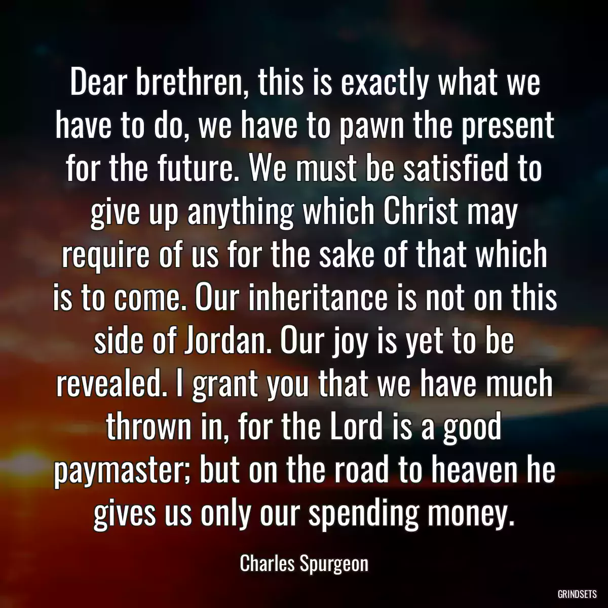 Dear brethren, this is exactly what we have to do, we have to pawn the present for the future. We must be satisfied to give up anything which Christ may require of us for the sake of that which is to come. Our inheritance is not on this side of Jordan. Our joy is yet to be revealed. I grant you that we have much thrown in, for the Lord is a good paymaster; but on the road to heaven he gives us only our spending money.