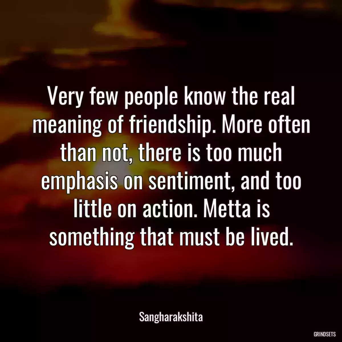 Very few people know the real meaning of friendship. More often than not, there is too much emphasis on sentiment, and too little on action. Metta is something that must be lived.