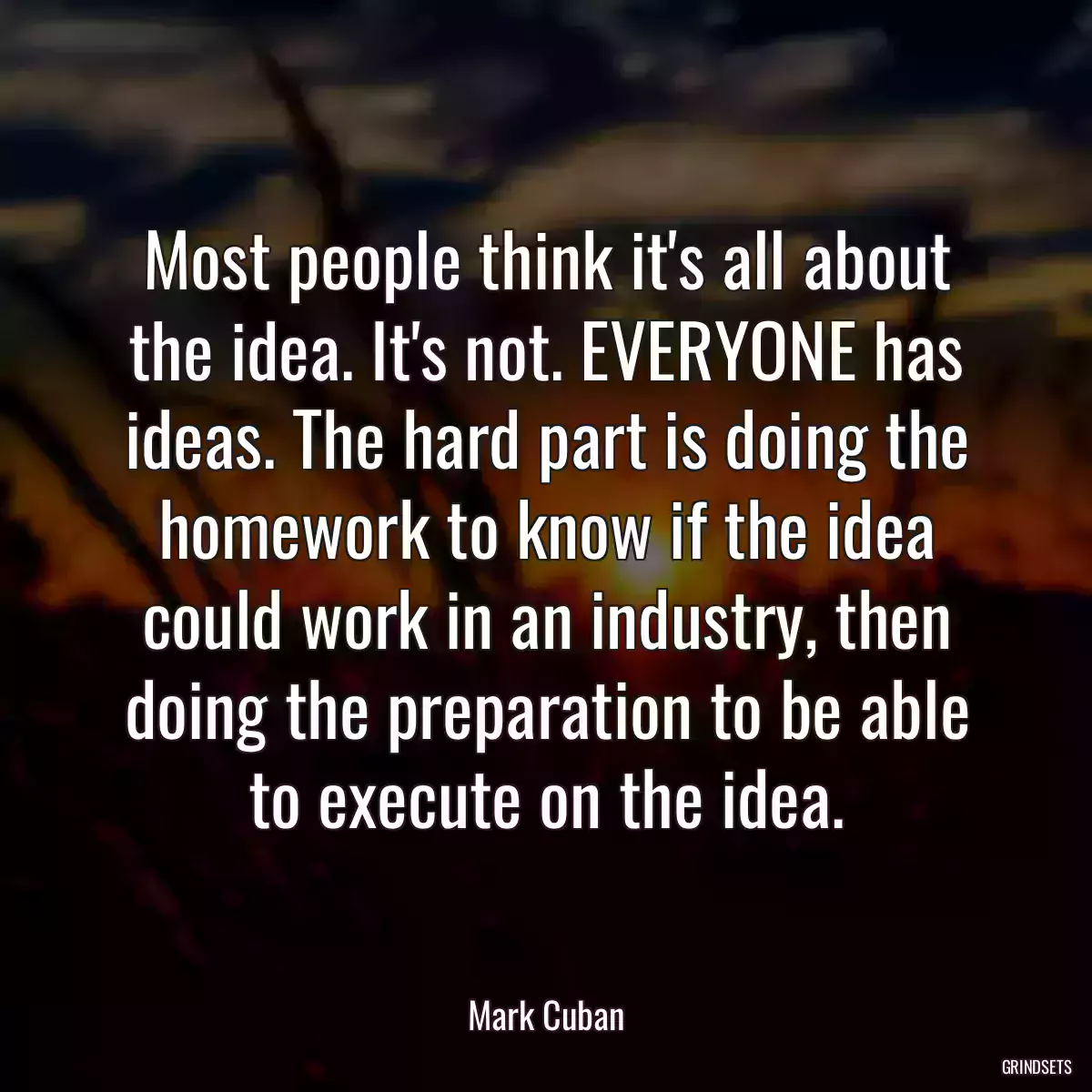 Most people think it\'s all about the idea. It\'s not. EVERYONE has ideas. The hard part is doing the homework to know if the idea could work in an industry, then doing the preparation to be able to execute on the idea.