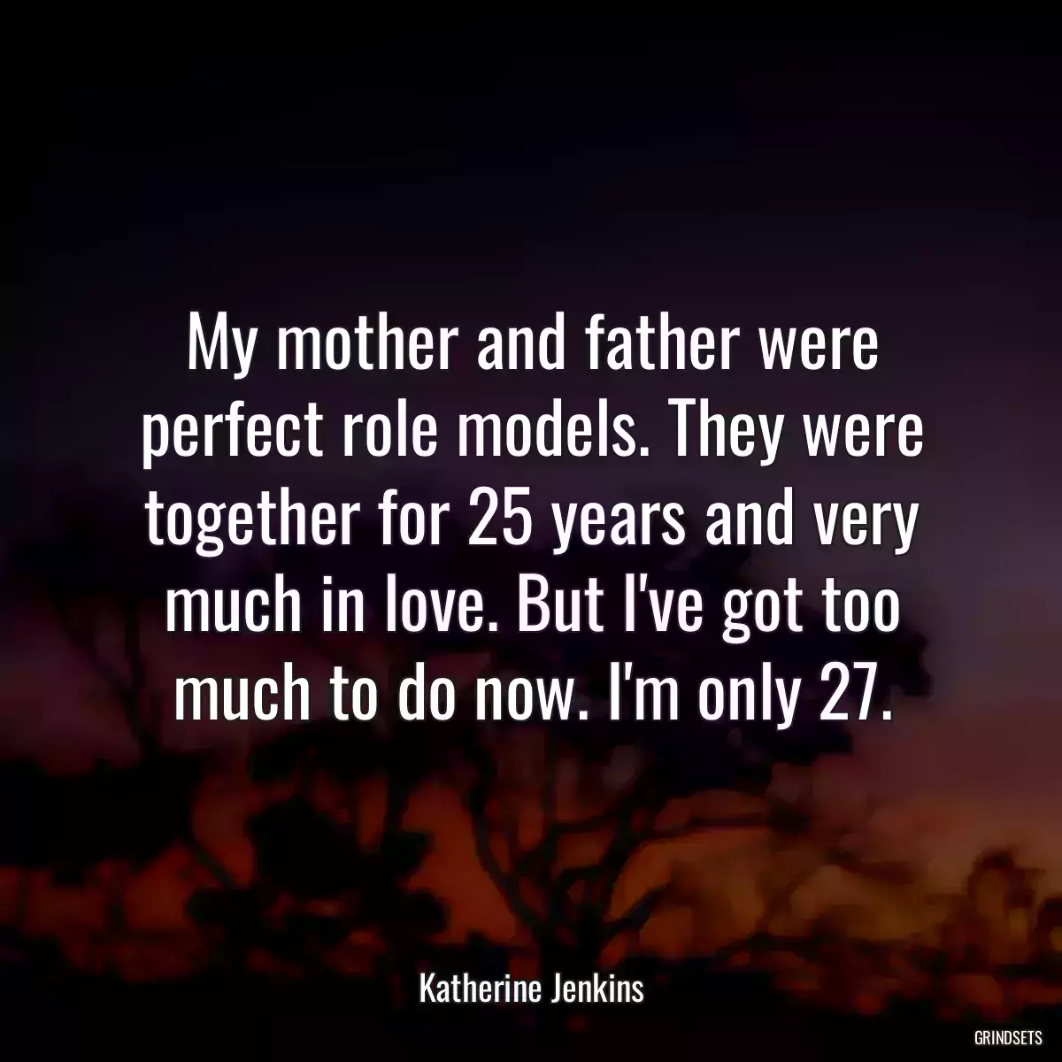 My mother and father were perfect role models. They were together for 25 years and very much in love. But I\'ve got too much to do now. I\'m only 27.