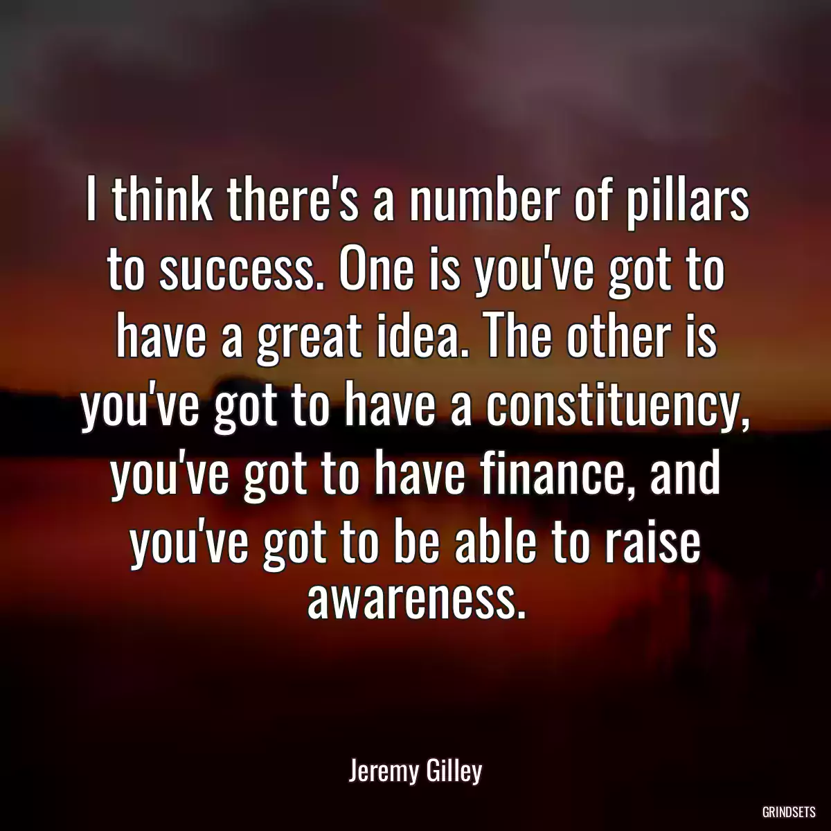 I think there\'s a number of pillars to success. One is you\'ve got to have a great idea. The other is you\'ve got to have a constituency, you\'ve got to have finance, and you\'ve got to be able to raise awareness.