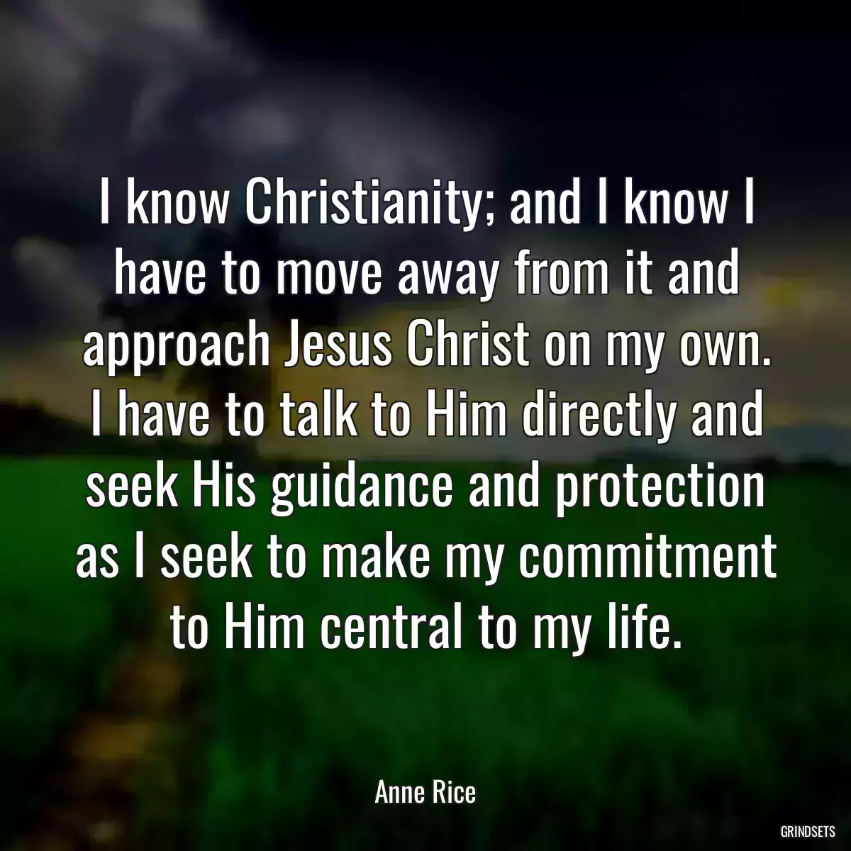 I know Christianity; and I know I have to move away from it and approach Jesus Christ on my own. I have to talk to Him directly and seek His guidance and protection as I seek to make my commitment to Him central to my life.