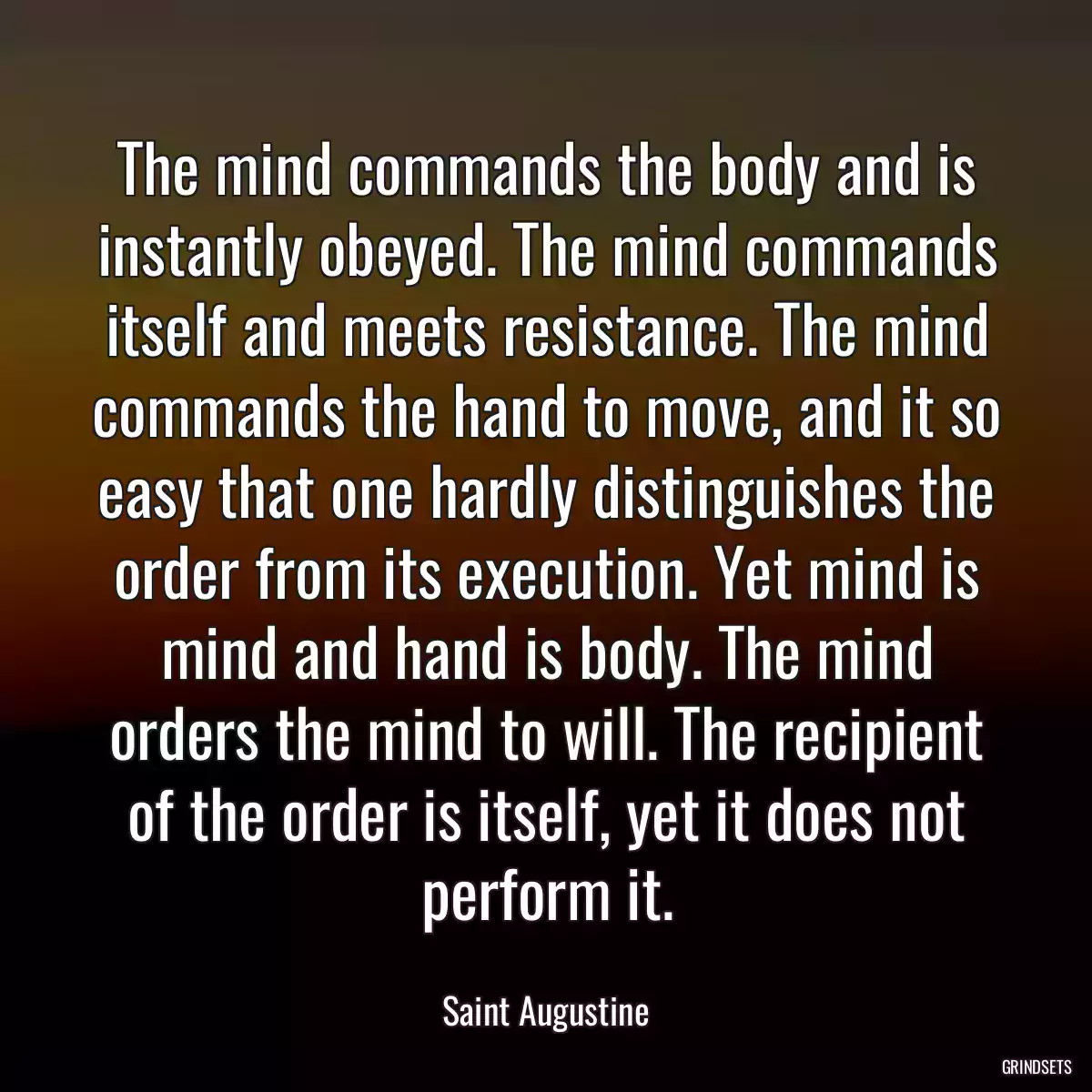 The mind commands the body and is instantly obeyed. The mind commands itself and meets resistance. The mind commands the hand to move, and it so easy that one hardly distinguishes the order from its execution. Yet mind is mind and hand is body. The mind orders the mind to will. The recipient of the order is itself, yet it does not perform it.