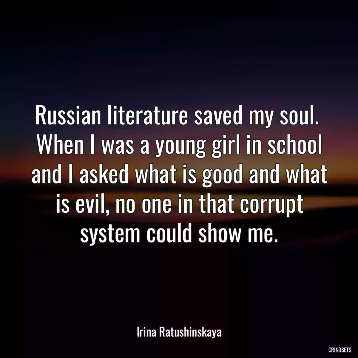 Russian literature saved my soul.  When I was a young girl in school and I asked what is good and what is evil, no one in that corrupt system could show me.