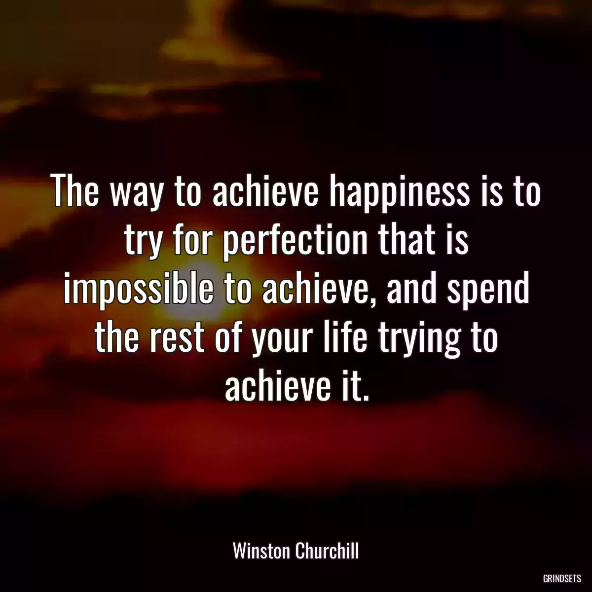 The way to achieve happiness is to try for perfection that is impossible to achieve, and spend the rest of your life trying to achieve it.