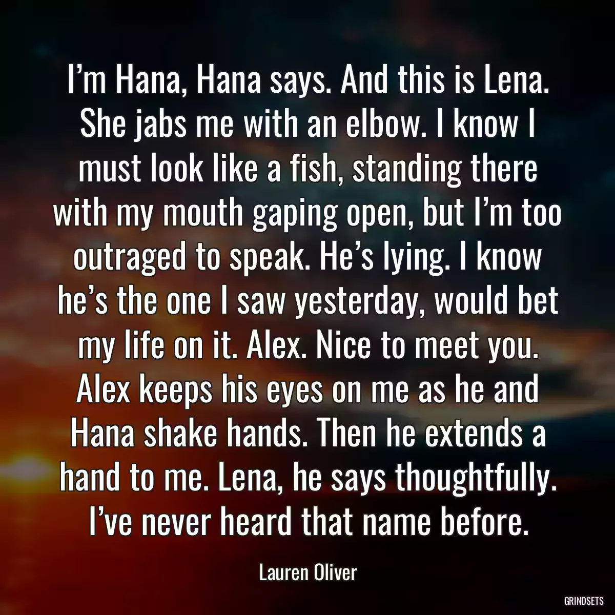 I’m Hana, Hana says. And this is Lena. She jabs me with an elbow. I know I must look like a fish, standing there with my mouth gaping open, but I’m too outraged to speak. He’s lying. I know he’s the one I saw yesterday, would bet my life on it. Alex. Nice to meet you. Alex keeps his eyes on me as he and Hana shake hands. Then he extends a hand to me. Lena, he says thoughtfully. I’ve never heard that name before.