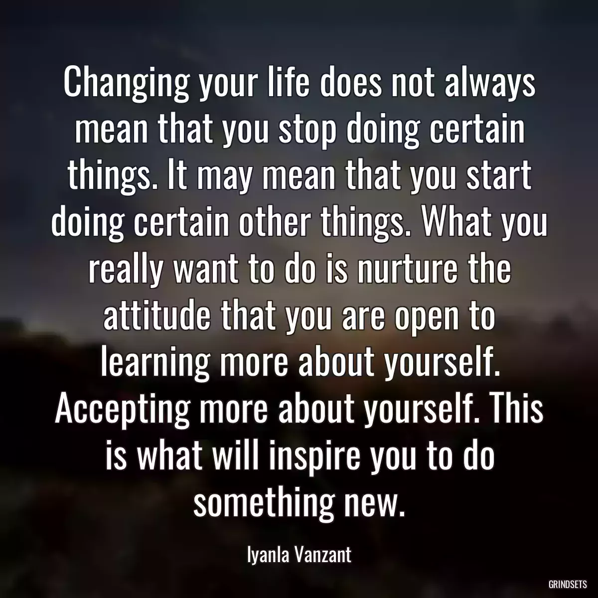 Changing your life does not always mean that you stop doing certain things. It may mean that you start doing certain other things. What you really want to do is nurture the attitude that you are open to learning more about yourself. Accepting more about yourself. This is what will inspire you to do something new.