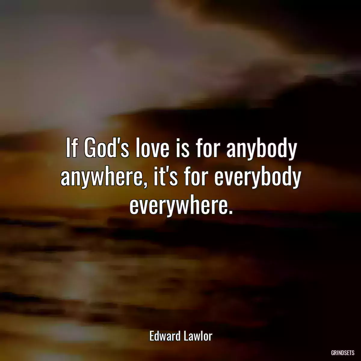 If God\'s love is for anybody anywhere, it\'s for everybody everywhere.