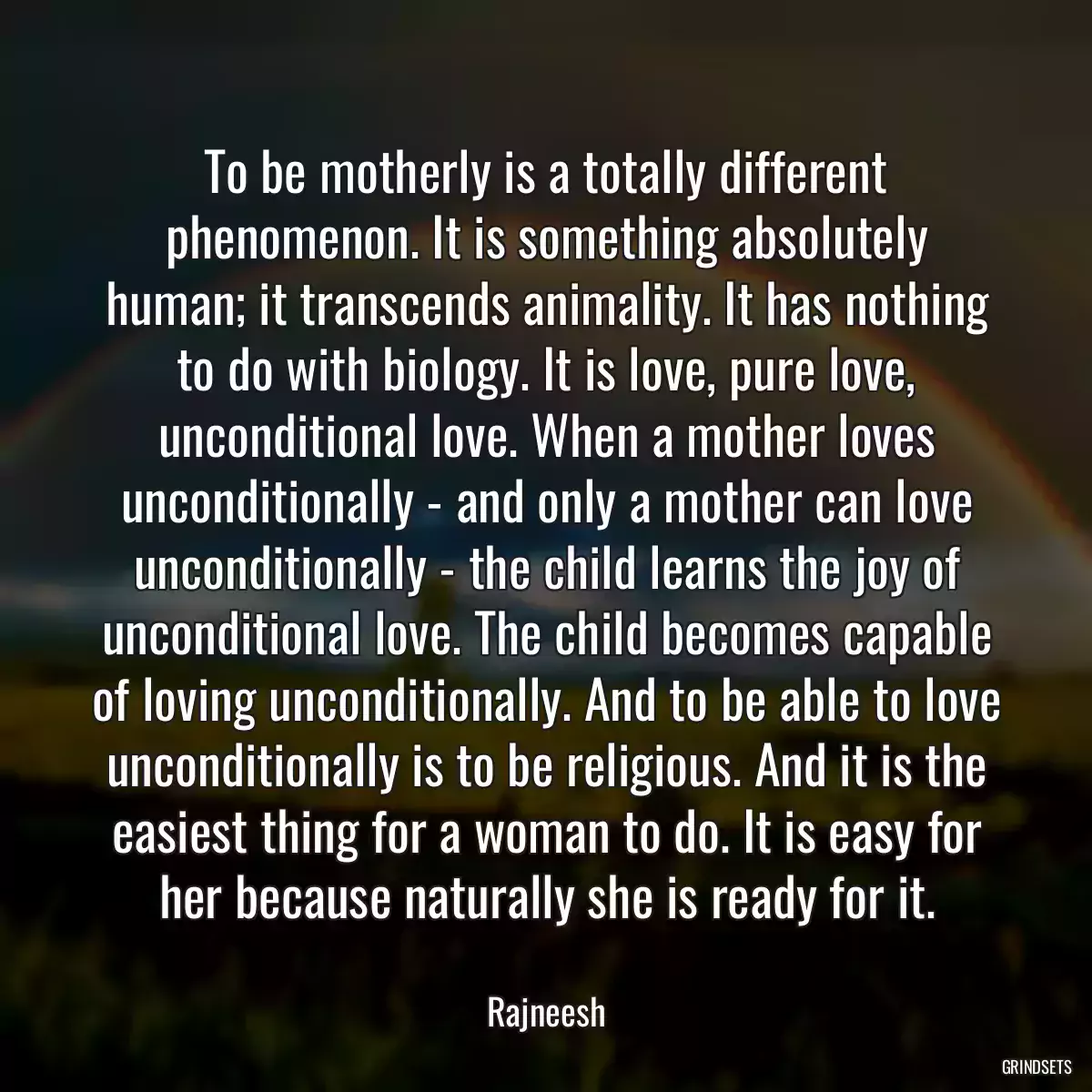 To be motherly is a totally different phenomenon. It is something absolutely human; it transcends animality. It has nothing to do with biology. It is love, pure love, unconditional love. When a mother loves unconditionally - and only a mother can love unconditionally - the child learns the joy of unconditional love. The child becomes capable of loving unconditionally. And to be able to love unconditionally is to be religious. And it is the easiest thing for a woman to do. It is easy for her because naturally she is ready for it.