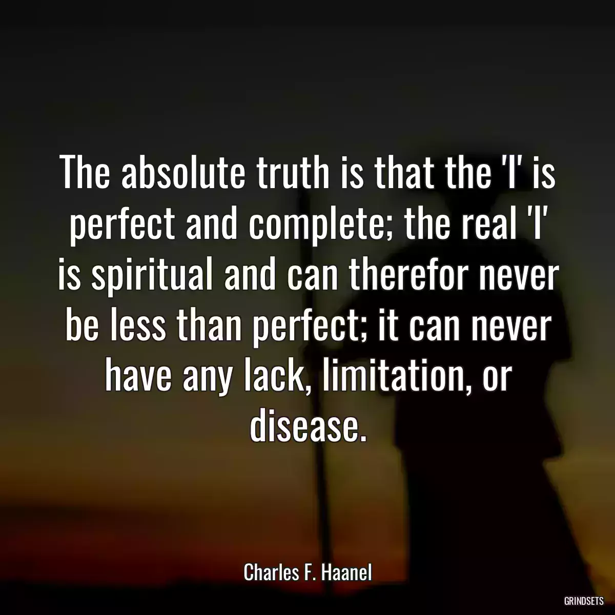 The absolute truth is that the \'I\' is perfect and complete; the real \'I\' is spiritual and can therefor never be less than perfect; it can never have any lack, limitation, or disease.