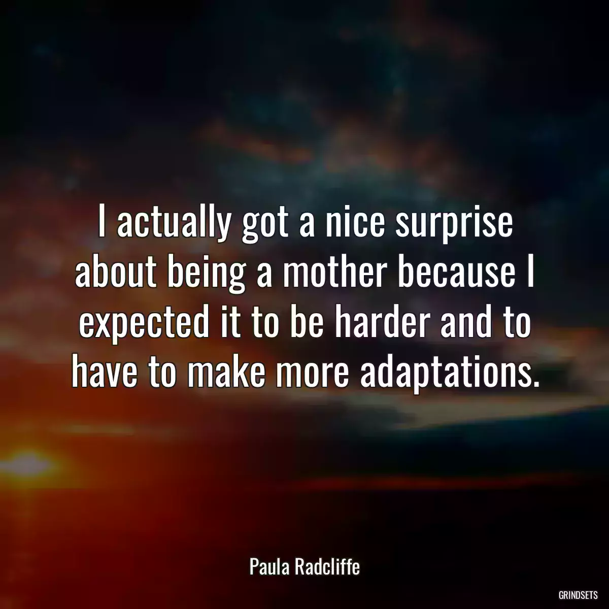 I actually got a nice surprise about being a mother because I expected it to be harder and to have to make more adaptations.