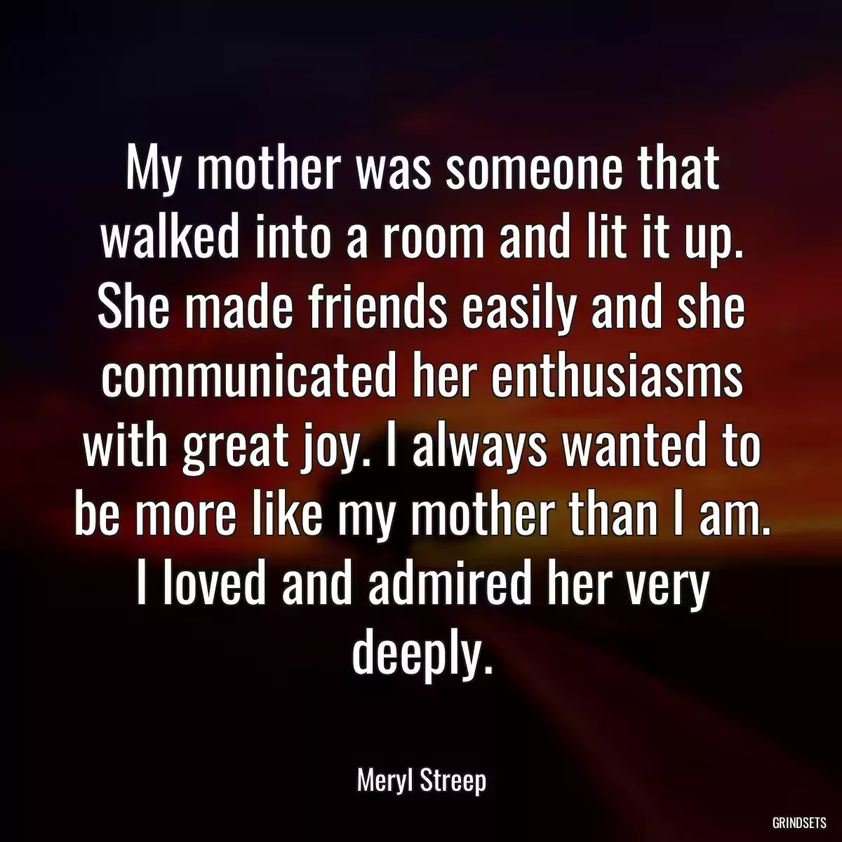 My mother was someone that walked into a room and lit it up. She made friends easily and she communicated her enthusiasms with great joy. I always wanted to be more like my mother than I am. I loved and admired her very deeply.