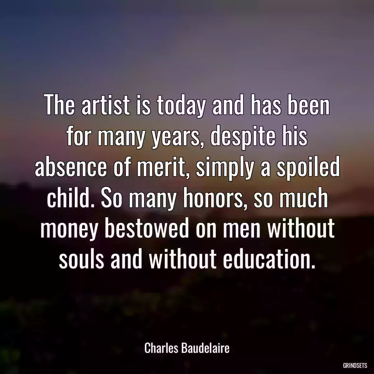 The artist is today and has been for many years, despite his absence of merit, simply a spoiled child. So many honors, so much money bestowed on men without souls and without education.