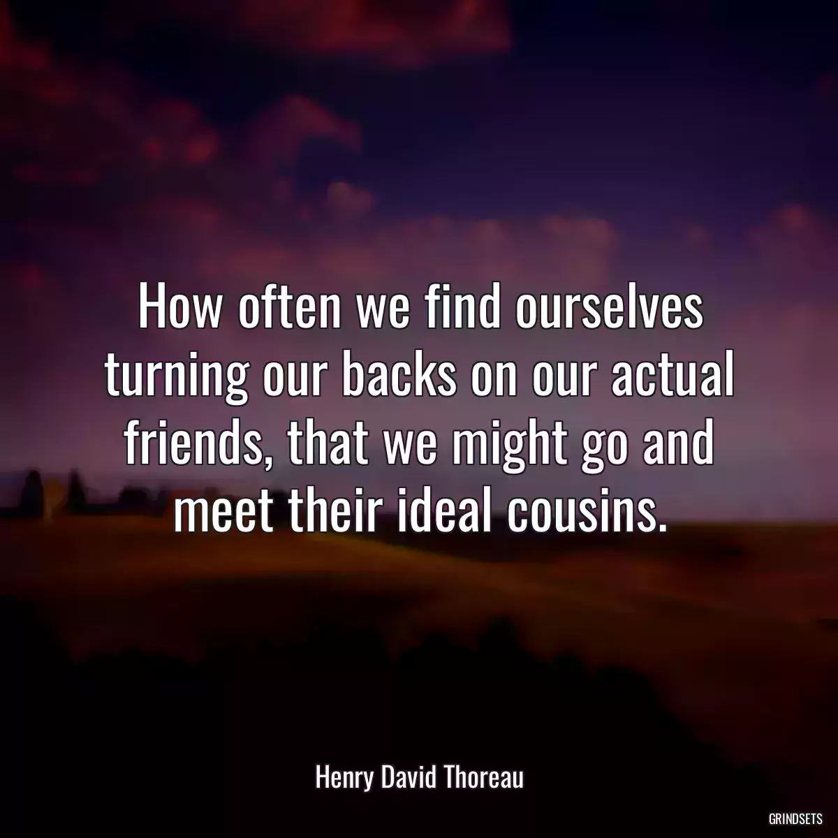 How often we find ourselves turning our backs on our actual friends, that we might go and meet their ideal cousins.