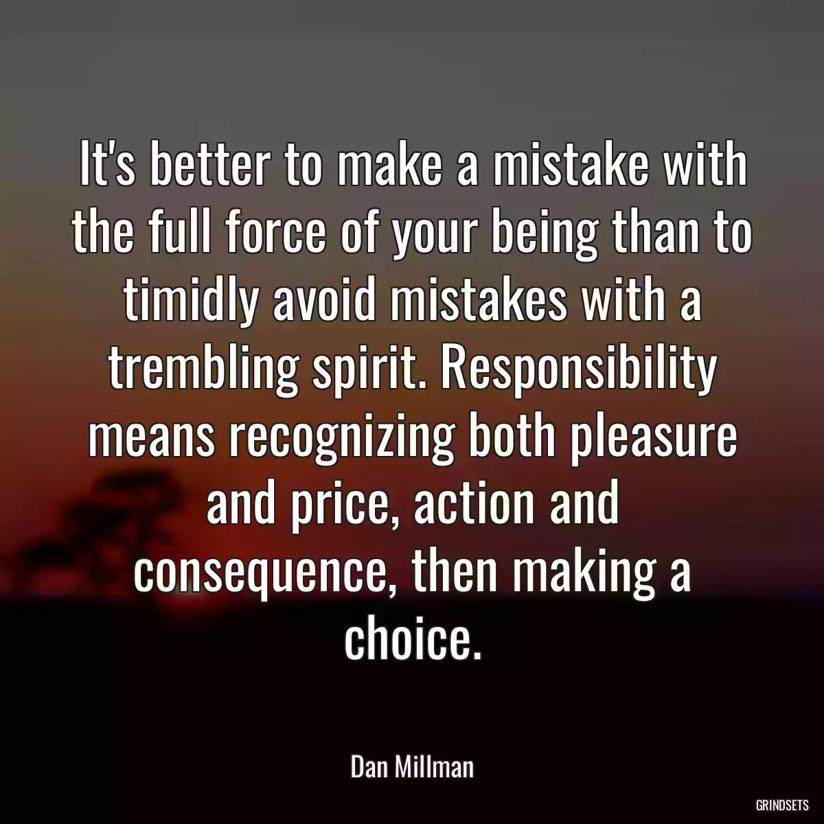 It\'s better to make a mistake with the full force of your being than to timidly avoid mistakes with a trembling spirit. Responsibility means recognizing both pleasure and price, action and consequence, then making a choice.