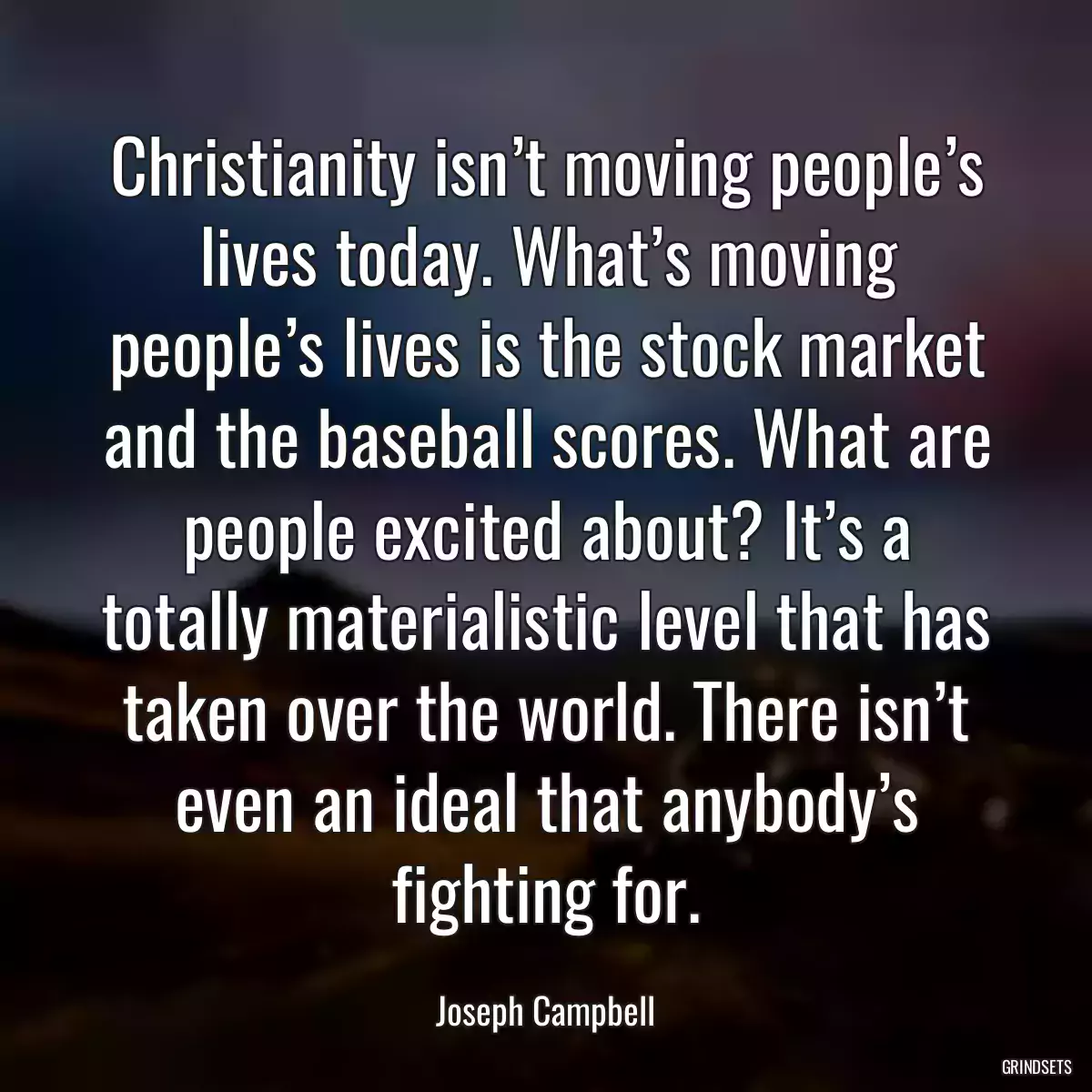 Christianity isn’t moving people’s lives today. What’s moving people’s lives is the stock market and the baseball scores. What are people excited about? It’s a totally materialistic level that has taken over the world. There isn’t even an ideal that anybody’s fighting for.