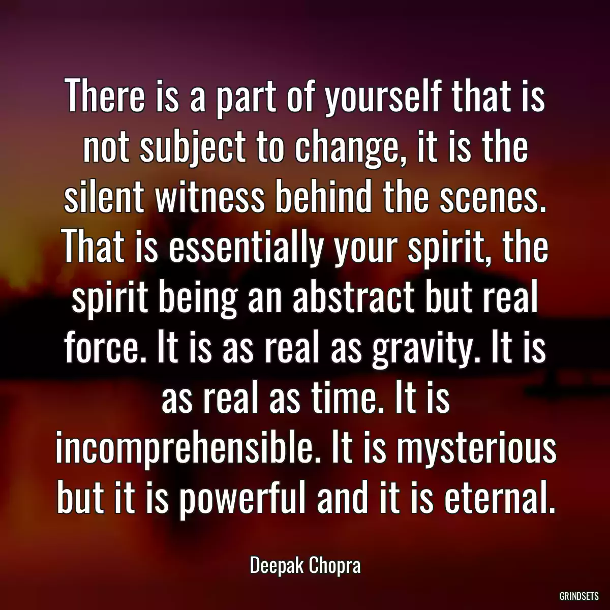 There is a part of yourself that is not subject to change, it is the silent witness behind the scenes. That is essentially your spirit, the spirit being an abstract but real force. It is as real as gravity. It is as real as time. It is incomprehensible. It is mysterious but it is powerful and it is eternal.