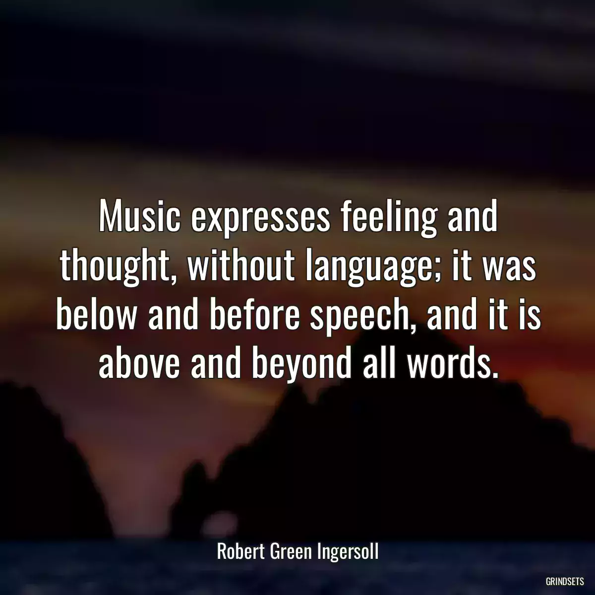 Music expresses feeling and thought, without language; it was below and before speech, and it is above and beyond all words.