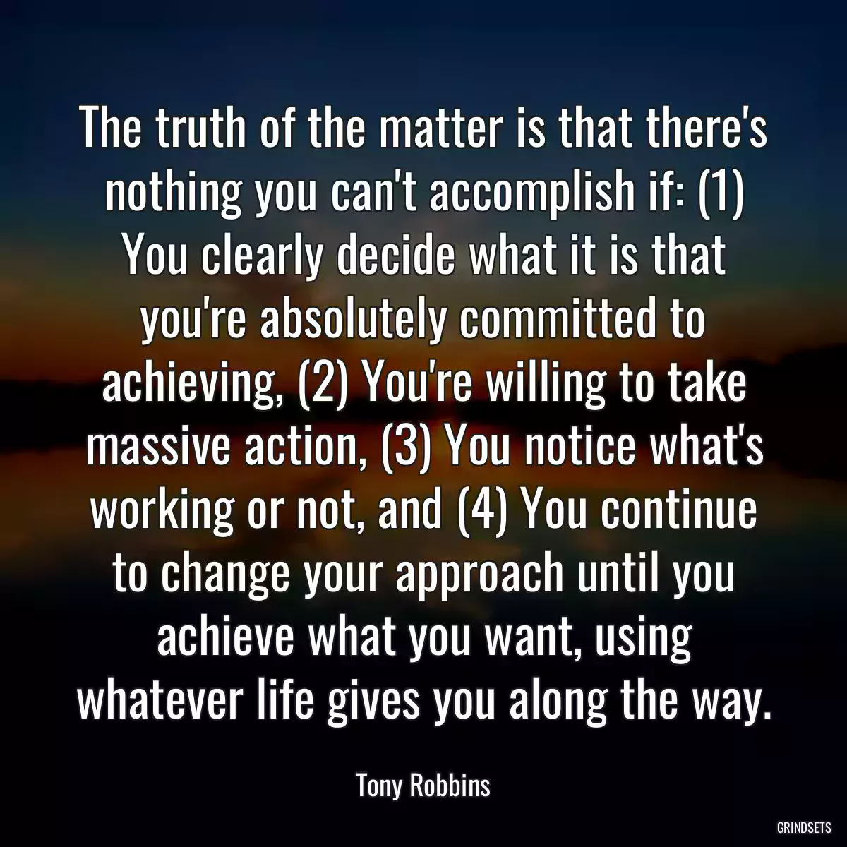 The truth of the matter is that there\'s nothing you can\'t accomplish if: (1) You clearly decide what it is that you\'re absolutely committed to achieving, (2) You\'re willing to take massive action, (3) You notice what\'s working or not, and (4) You continue to change your approach until you achieve what you want, using whatever life gives you along the way.