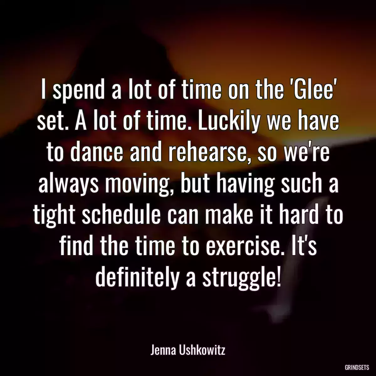 I spend a lot of time on the \'Glee\' set. A lot of time. Luckily we have to dance and rehearse, so we\'re always moving, but having such a tight schedule can make it hard to find the time to exercise. It\'s definitely a struggle!