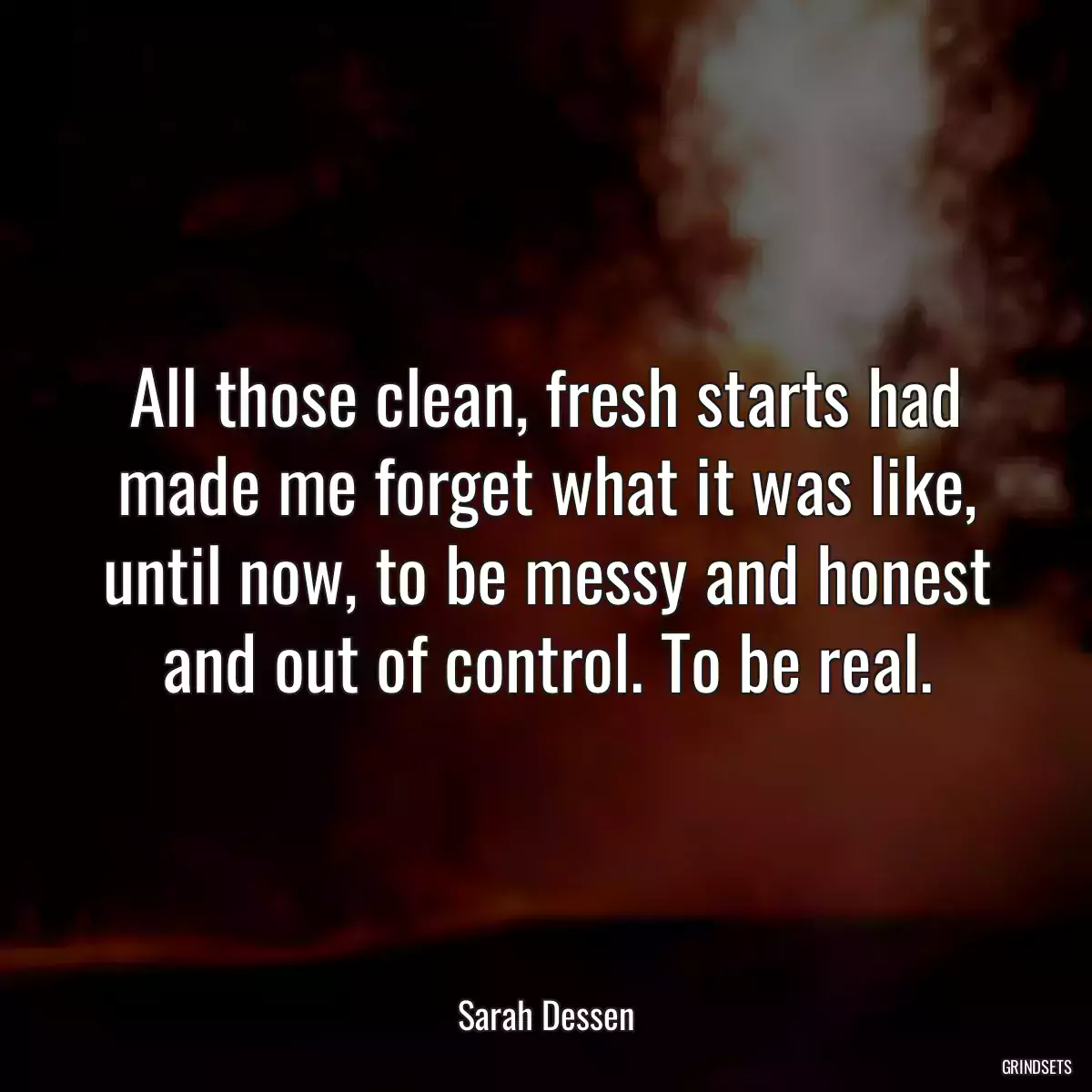 All those clean, fresh starts had made me forget what it was like, until now, to be messy and honest and out of control. To be real.