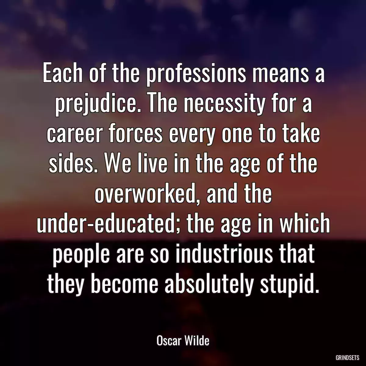 Each of the professions means a prejudice. The necessity for a career forces every one to take sides. We live in the age of the overworked, and the under-educated; the age in which people are so industrious that they become absolutely stupid.