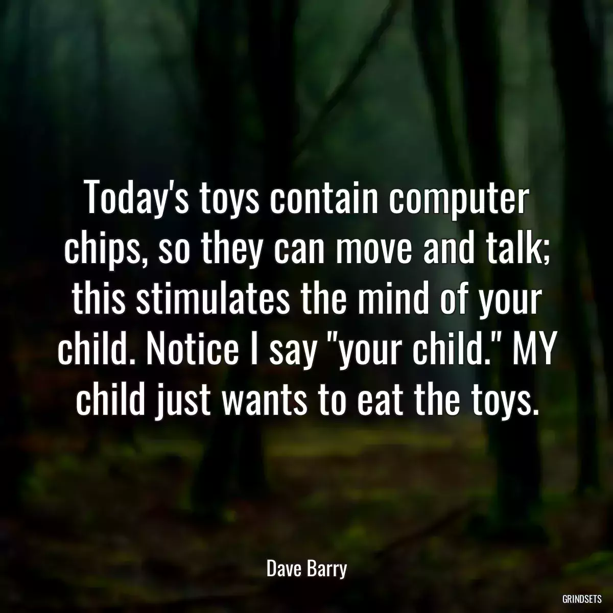 Today\'s toys contain computer chips, so they can move and talk; this stimulates the mind of your child. Notice I say \