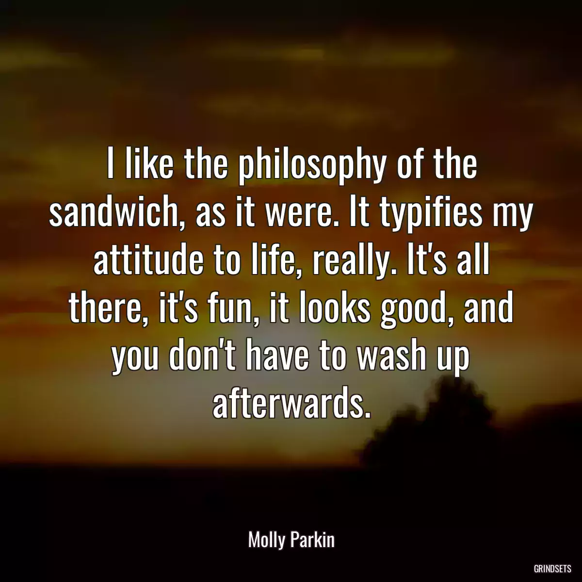 I like the philosophy of the sandwich, as it were. It typifies my attitude to life, really. It\'s all there, it\'s fun, it looks good, and you don\'t have to wash up afterwards.