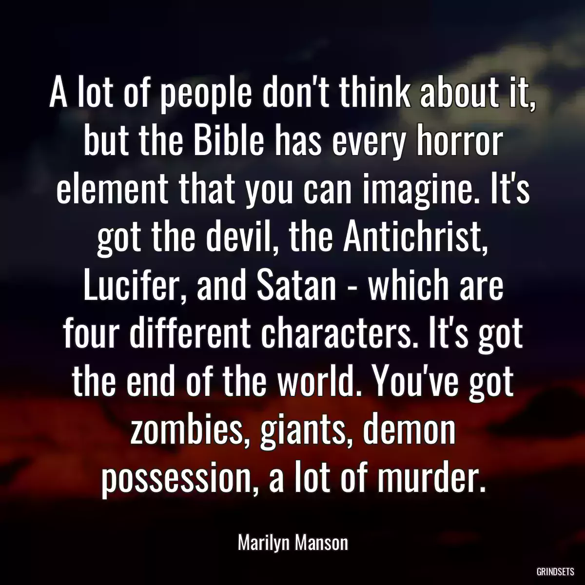 A lot of people don\'t think about it, but the Bible has every horror element that you can imagine. It\'s got the devil, the Antichrist, Lucifer, and Satan - which are four different characters. It\'s got the end of the world. You\'ve got zombies, giants, demon possession, a lot of murder.